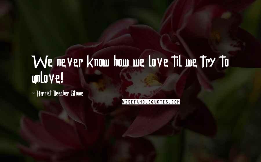Harriet Beecher Stowe Quotes: We never know how we love til we try to unlove!