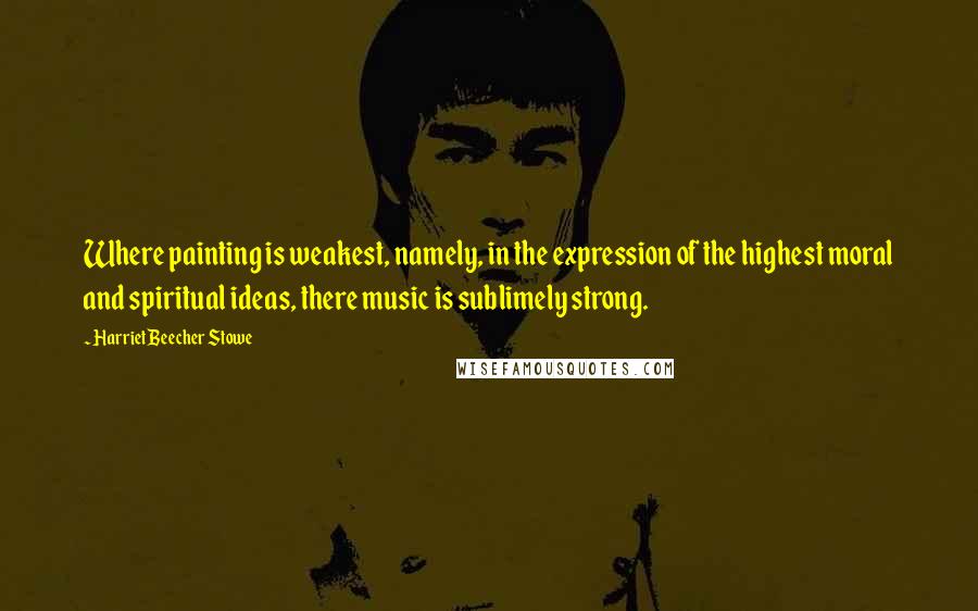 Harriet Beecher Stowe Quotes: Where painting is weakest, namely, in the expression of the highest moral and spiritual ideas, there music is sublimely strong.