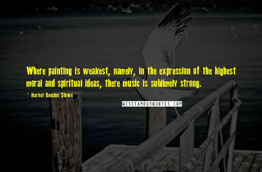 Harriet Beecher Stowe Quotes: Where painting is weakest, namely, in the expression of the highest moral and spiritual ideas, there music is sublimely strong.