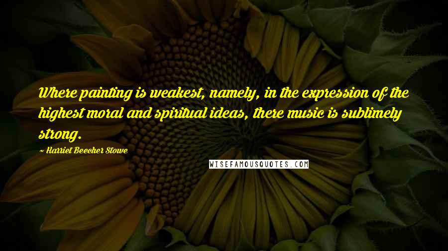 Harriet Beecher Stowe Quotes: Where painting is weakest, namely, in the expression of the highest moral and spiritual ideas, there music is sublimely strong.