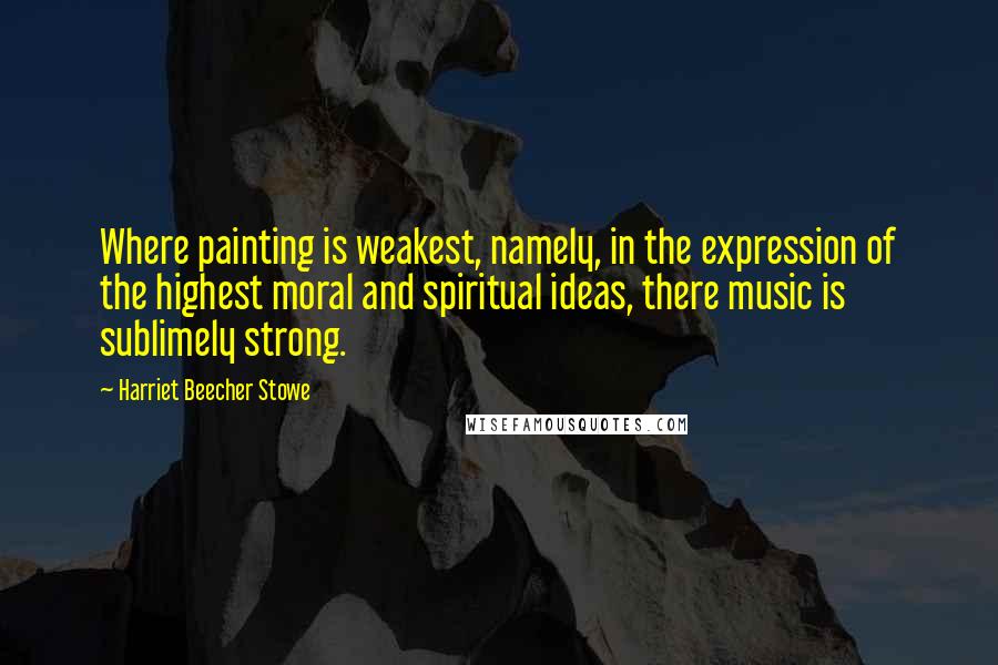 Harriet Beecher Stowe Quotes: Where painting is weakest, namely, in the expression of the highest moral and spiritual ideas, there music is sublimely strong.