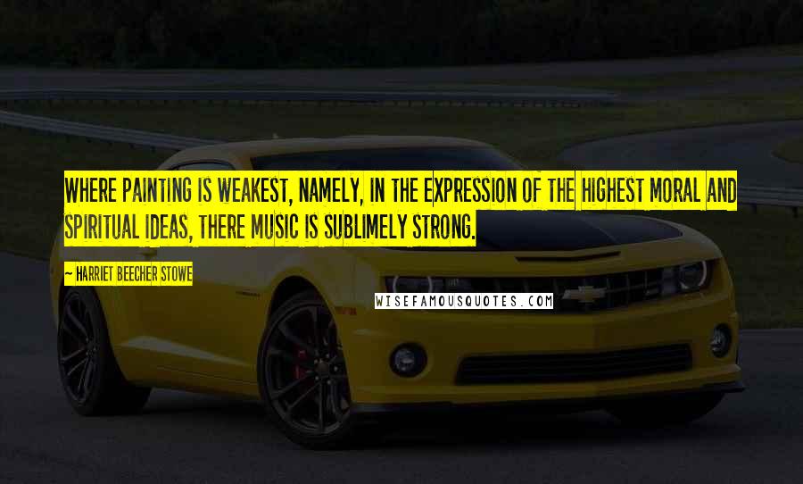 Harriet Beecher Stowe Quotes: Where painting is weakest, namely, in the expression of the highest moral and spiritual ideas, there music is sublimely strong.