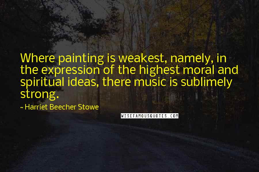 Harriet Beecher Stowe Quotes: Where painting is weakest, namely, in the expression of the highest moral and spiritual ideas, there music is sublimely strong.
