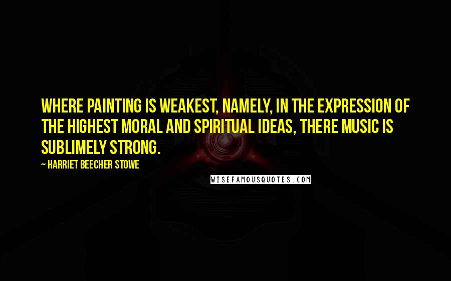 Harriet Beecher Stowe Quotes: Where painting is weakest, namely, in the expression of the highest moral and spiritual ideas, there music is sublimely strong.