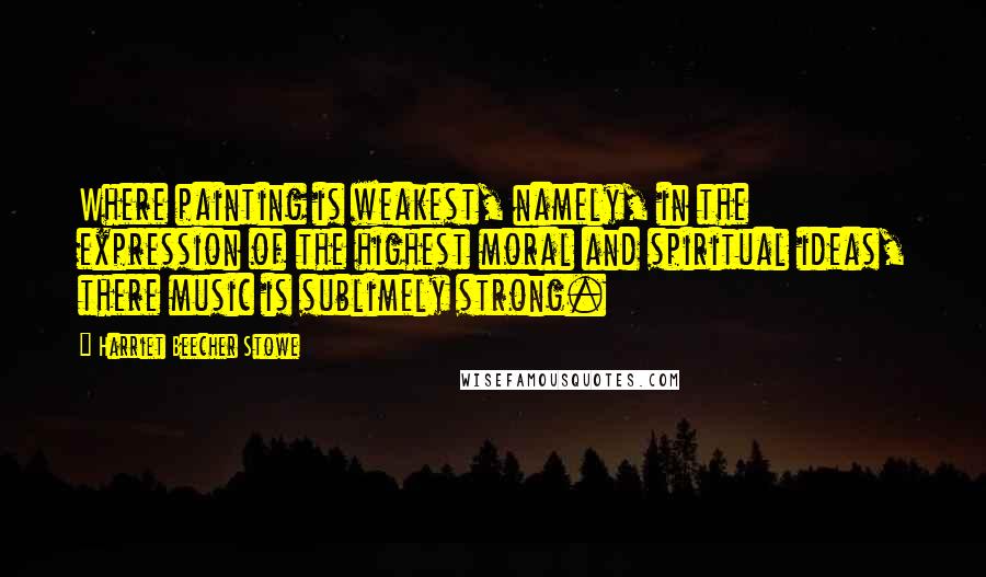 Harriet Beecher Stowe Quotes: Where painting is weakest, namely, in the expression of the highest moral and spiritual ideas, there music is sublimely strong.