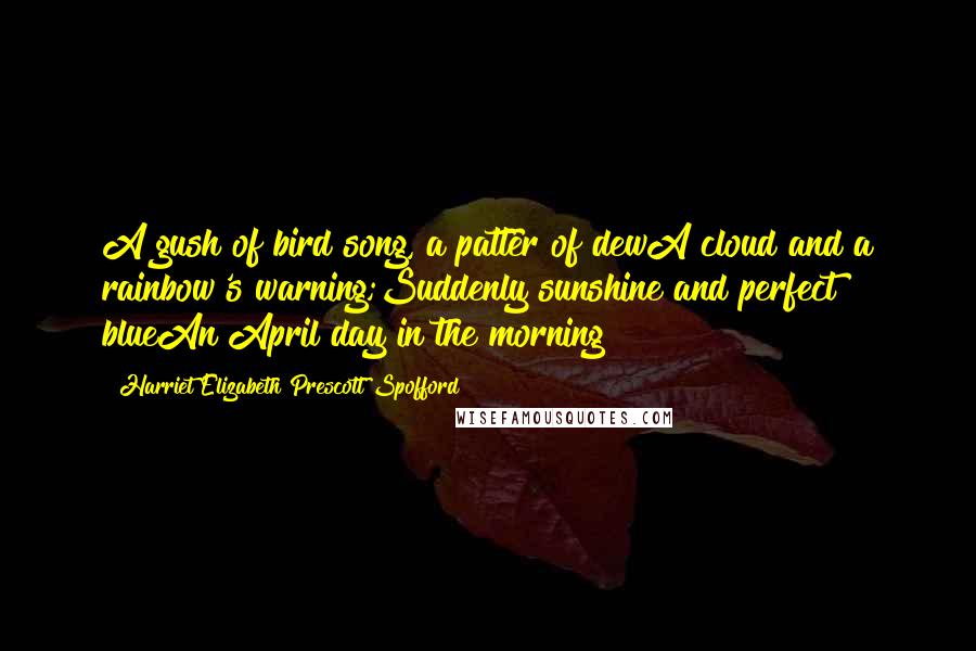 Harriet Elizabeth Prescott Spofford Quotes: A gush of bird song, a patter of dewA cloud and a rainbow's warning;Suddenly sunshine and perfect blueAn April day in the morning!