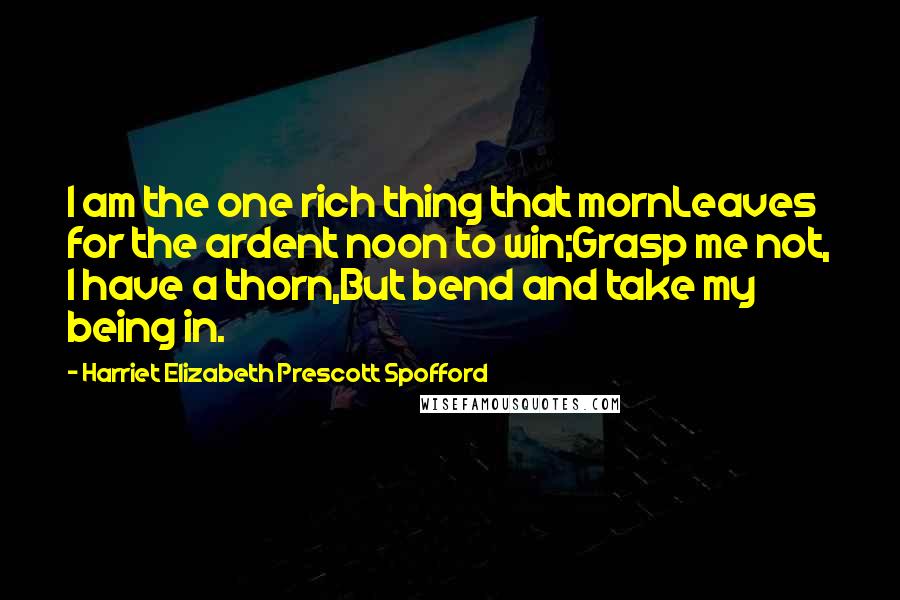 Harriet Elizabeth Prescott Spofford Quotes: I am the one rich thing that mornLeaves for the ardent noon to win;Grasp me not, I have a thorn,But bend and take my being in.