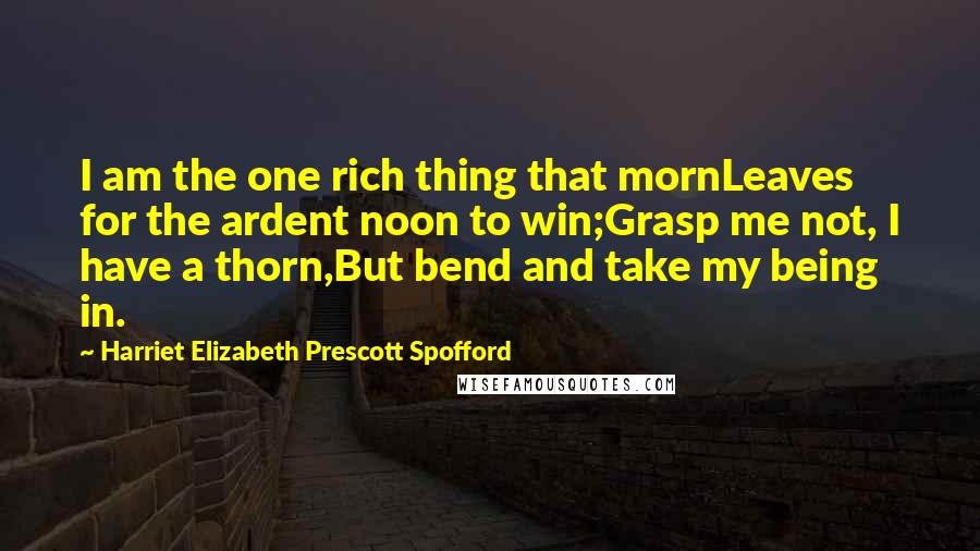 Harriet Elizabeth Prescott Spofford Quotes: I am the one rich thing that mornLeaves for the ardent noon to win;Grasp me not, I have a thorn,But bend and take my being in.
