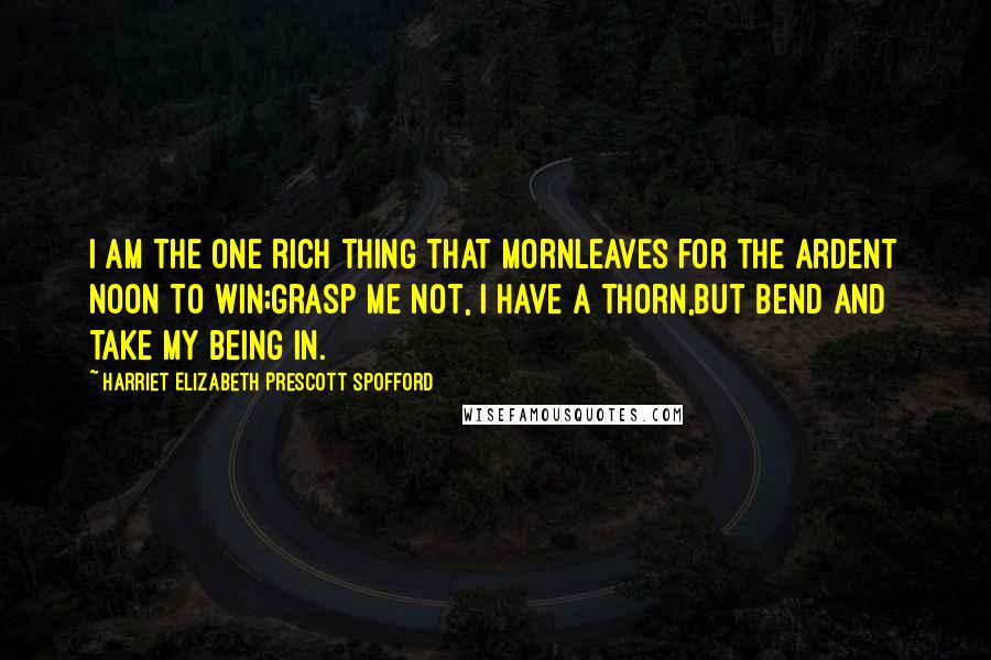 Harriet Elizabeth Prescott Spofford Quotes: I am the one rich thing that mornLeaves for the ardent noon to win;Grasp me not, I have a thorn,But bend and take my being in.