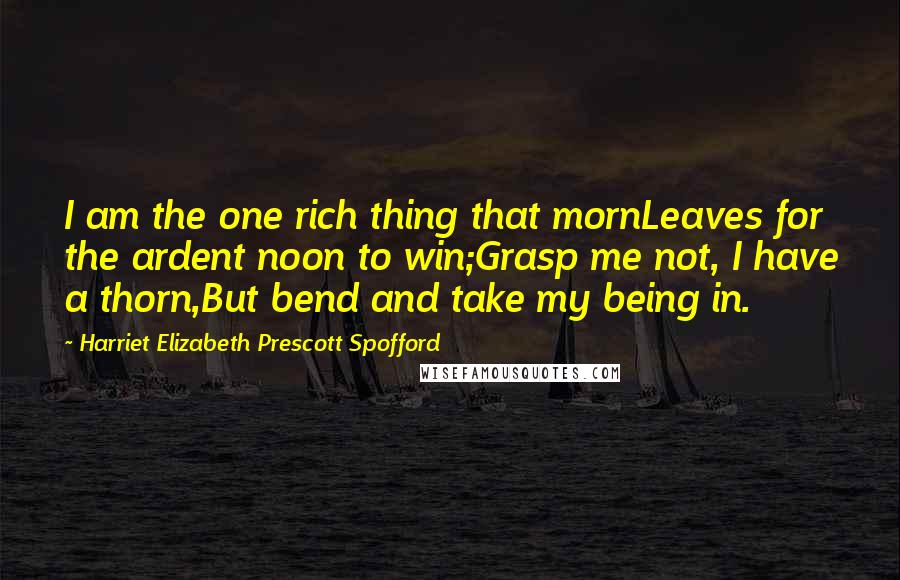 Harriet Elizabeth Prescott Spofford Quotes: I am the one rich thing that mornLeaves for the ardent noon to win;Grasp me not, I have a thorn,But bend and take my being in.