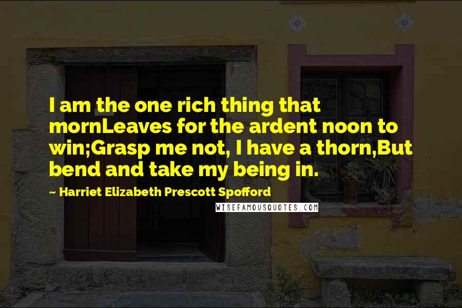 Harriet Elizabeth Prescott Spofford Quotes: I am the one rich thing that mornLeaves for the ardent noon to win;Grasp me not, I have a thorn,But bend and take my being in.