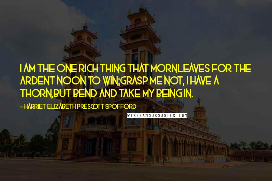 Harriet Elizabeth Prescott Spofford Quotes: I am the one rich thing that mornLeaves for the ardent noon to win;Grasp me not, I have a thorn,But bend and take my being in.