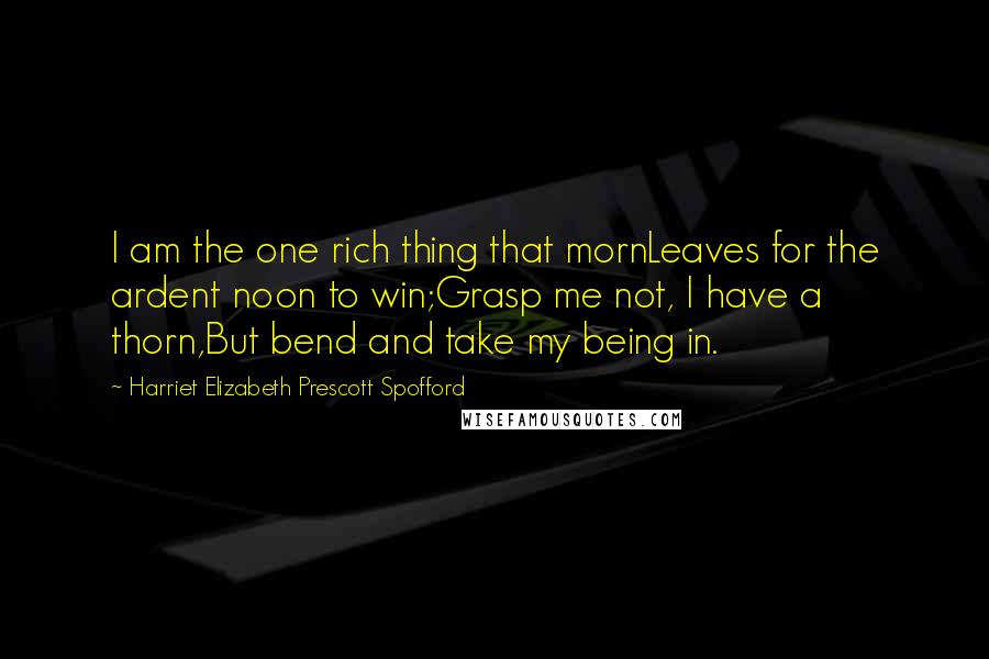 Harriet Elizabeth Prescott Spofford Quotes: I am the one rich thing that mornLeaves for the ardent noon to win;Grasp me not, I have a thorn,But bend and take my being in.