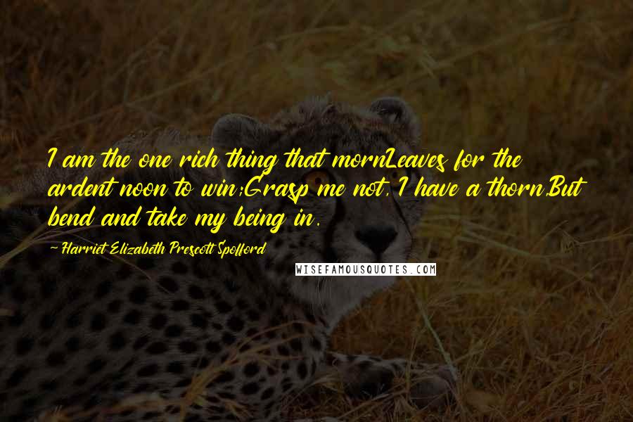 Harriet Elizabeth Prescott Spofford Quotes: I am the one rich thing that mornLeaves for the ardent noon to win;Grasp me not, I have a thorn,But bend and take my being in.