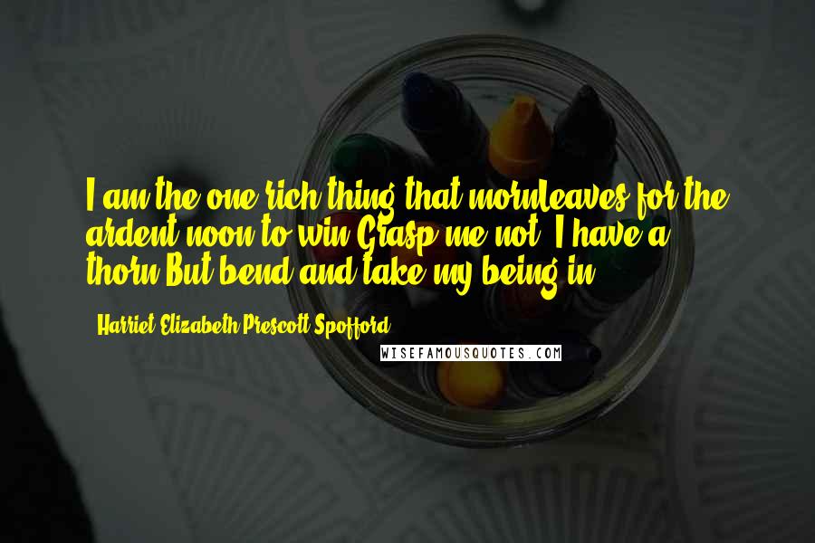 Harriet Elizabeth Prescott Spofford Quotes: I am the one rich thing that mornLeaves for the ardent noon to win;Grasp me not, I have a thorn,But bend and take my being in.