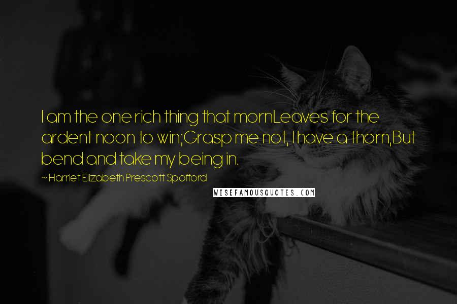 Harriet Elizabeth Prescott Spofford Quotes: I am the one rich thing that mornLeaves for the ardent noon to win;Grasp me not, I have a thorn,But bend and take my being in.