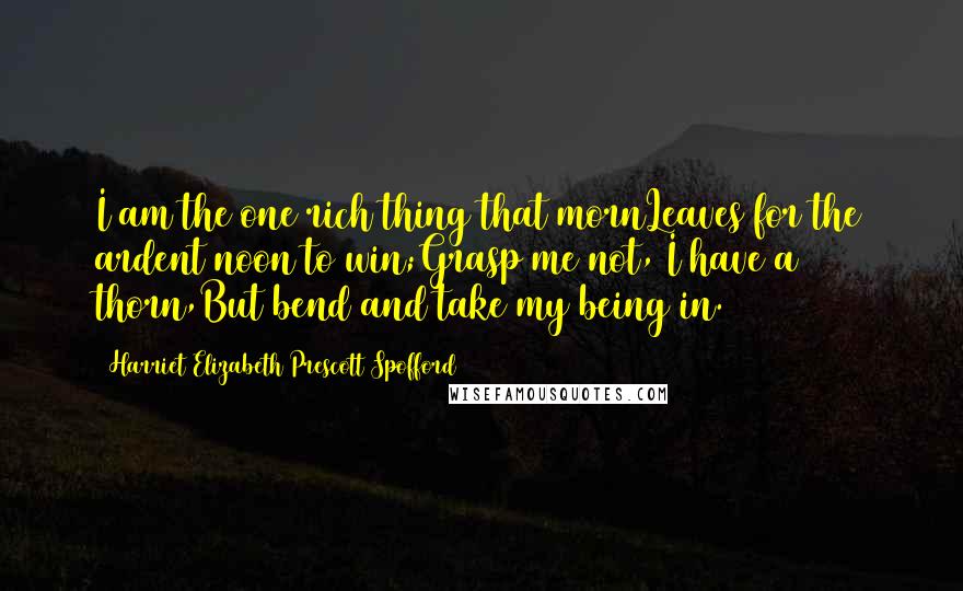 Harriet Elizabeth Prescott Spofford Quotes: I am the one rich thing that mornLeaves for the ardent noon to win;Grasp me not, I have a thorn,But bend and take my being in.