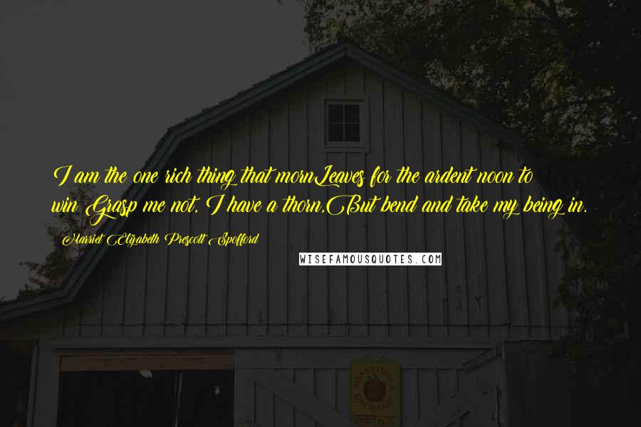 Harriet Elizabeth Prescott Spofford Quotes: I am the one rich thing that mornLeaves for the ardent noon to win;Grasp me not, I have a thorn,But bend and take my being in.