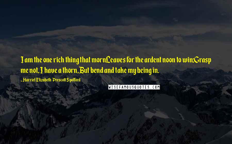 Harriet Elizabeth Prescott Spofford Quotes: I am the one rich thing that mornLeaves for the ardent noon to win;Grasp me not, I have a thorn,But bend and take my being in.