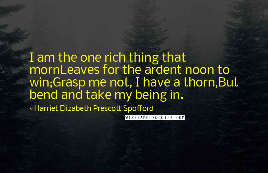 Harriet Elizabeth Prescott Spofford Quotes: I am the one rich thing that mornLeaves for the ardent noon to win;Grasp me not, I have a thorn,But bend and take my being in.