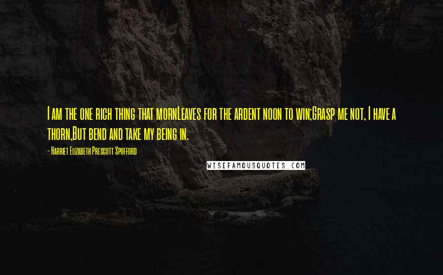 Harriet Elizabeth Prescott Spofford Quotes: I am the one rich thing that mornLeaves for the ardent noon to win;Grasp me not, I have a thorn,But bend and take my being in.