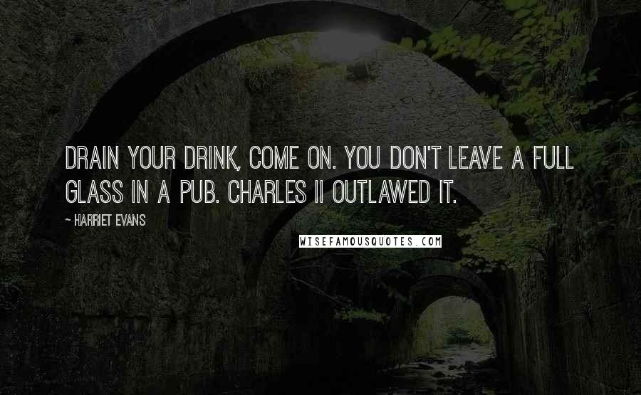 Harriet Evans Quotes: Drain your drink, come on. You don't leave a full glass in a pub. Charles II outlawed it.