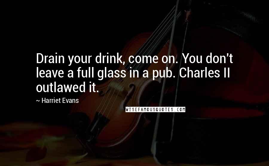 Harriet Evans Quotes: Drain your drink, come on. You don't leave a full glass in a pub. Charles II outlawed it.