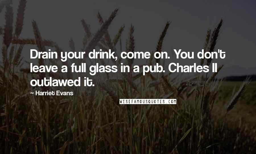 Harriet Evans Quotes: Drain your drink, come on. You don't leave a full glass in a pub. Charles II outlawed it.