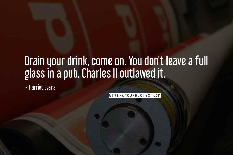 Harriet Evans Quotes: Drain your drink, come on. You don't leave a full glass in a pub. Charles II outlawed it.