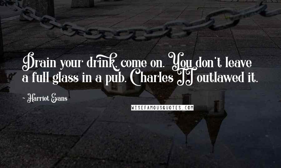 Harriet Evans Quotes: Drain your drink, come on. You don't leave a full glass in a pub. Charles II outlawed it.
