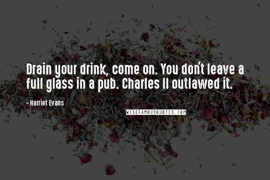 Harriet Evans Quotes: Drain your drink, come on. You don't leave a full glass in a pub. Charles II outlawed it.