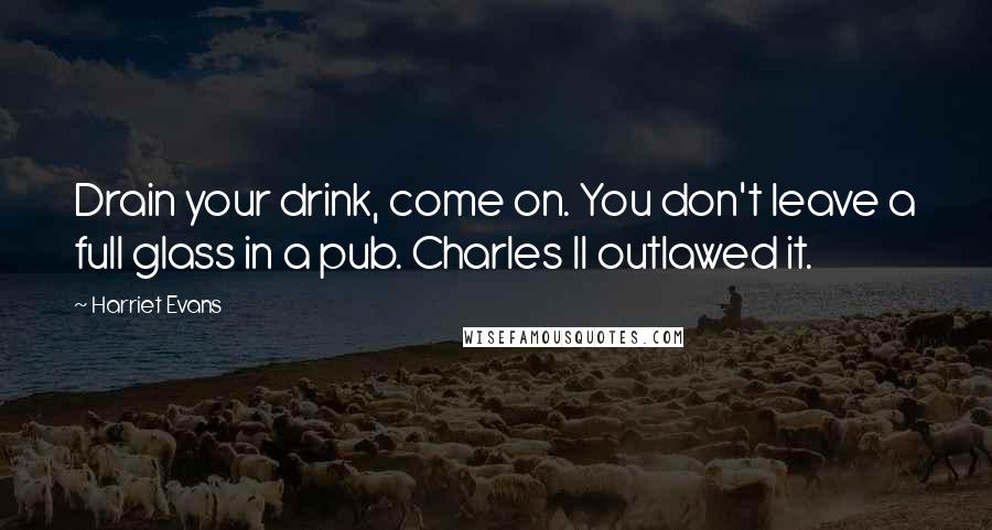 Harriet Evans Quotes: Drain your drink, come on. You don't leave a full glass in a pub. Charles II outlawed it.