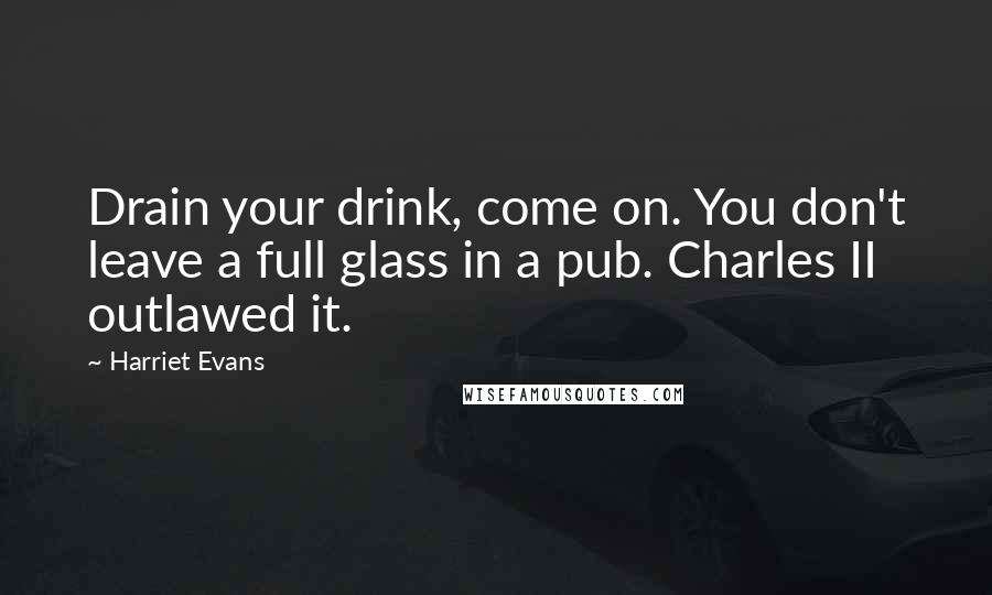 Harriet Evans Quotes: Drain your drink, come on. You don't leave a full glass in a pub. Charles II outlawed it.