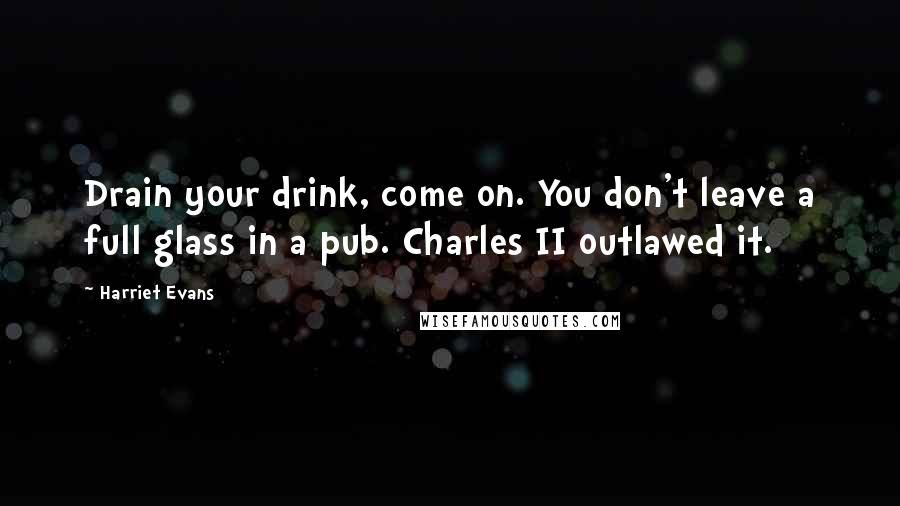 Harriet Evans Quotes: Drain your drink, come on. You don't leave a full glass in a pub. Charles II outlawed it.
