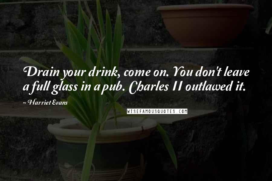 Harriet Evans Quotes: Drain your drink, come on. You don't leave a full glass in a pub. Charles II outlawed it.