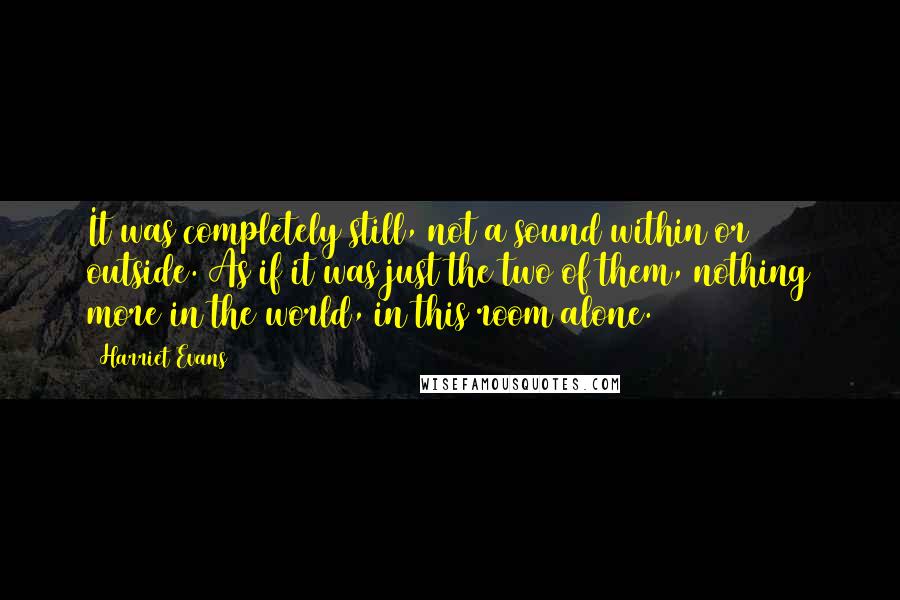 Harriet Evans Quotes: It was completely still, not a sound within or outside. As if it was just the two of them, nothing more in the world, in this room alone.