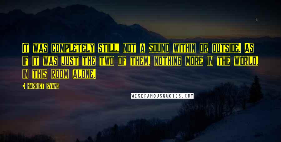 Harriet Evans Quotes: It was completely still, not a sound within or outside. As if it was just the two of them, nothing more in the world, in this room alone.