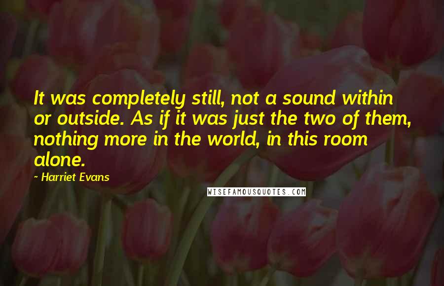 Harriet Evans Quotes: It was completely still, not a sound within or outside. As if it was just the two of them, nothing more in the world, in this room alone.