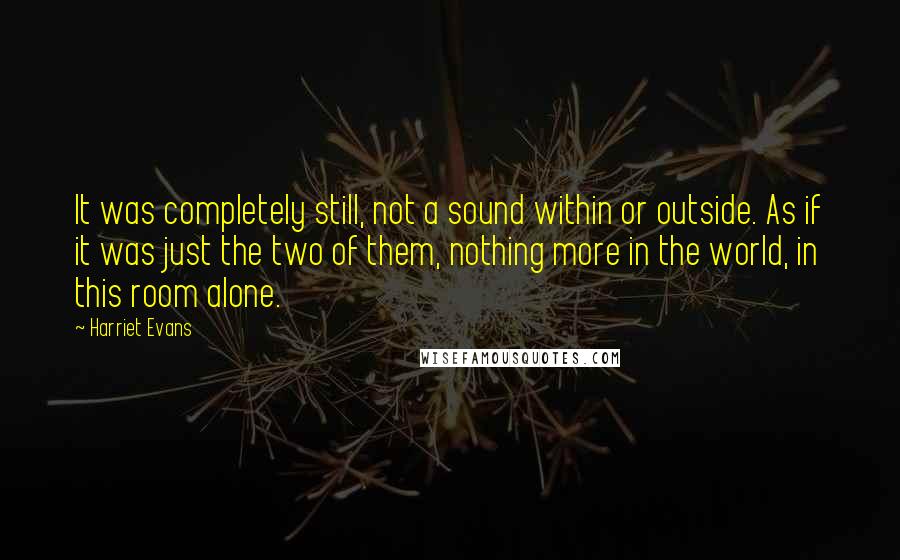 Harriet Evans Quotes: It was completely still, not a sound within or outside. As if it was just the two of them, nothing more in the world, in this room alone.