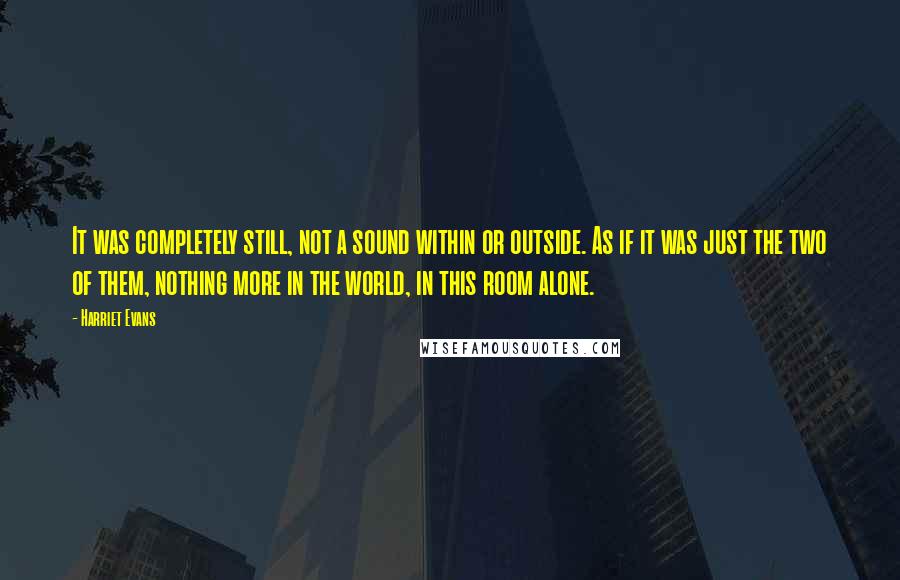 Harriet Evans Quotes: It was completely still, not a sound within or outside. As if it was just the two of them, nothing more in the world, in this room alone.