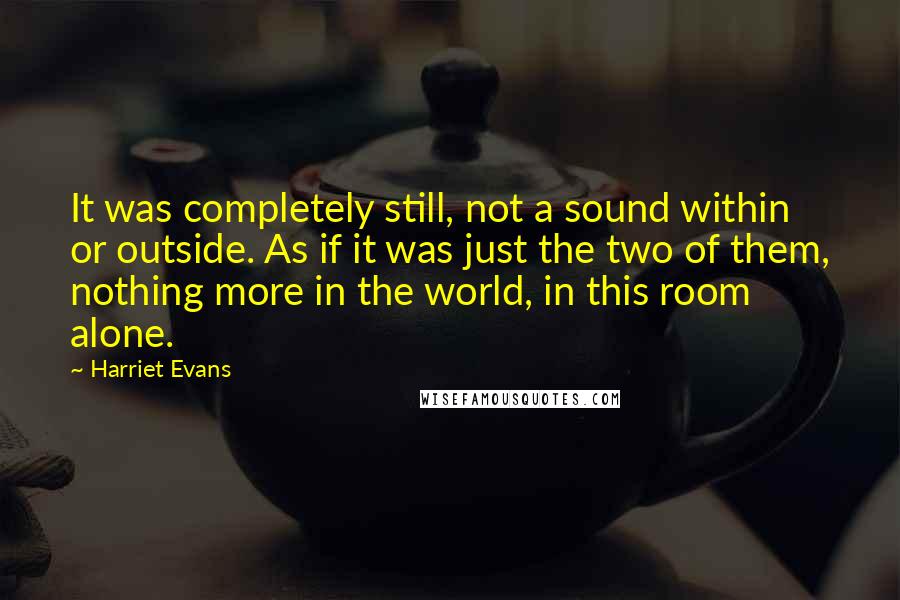 Harriet Evans Quotes: It was completely still, not a sound within or outside. As if it was just the two of them, nothing more in the world, in this room alone.