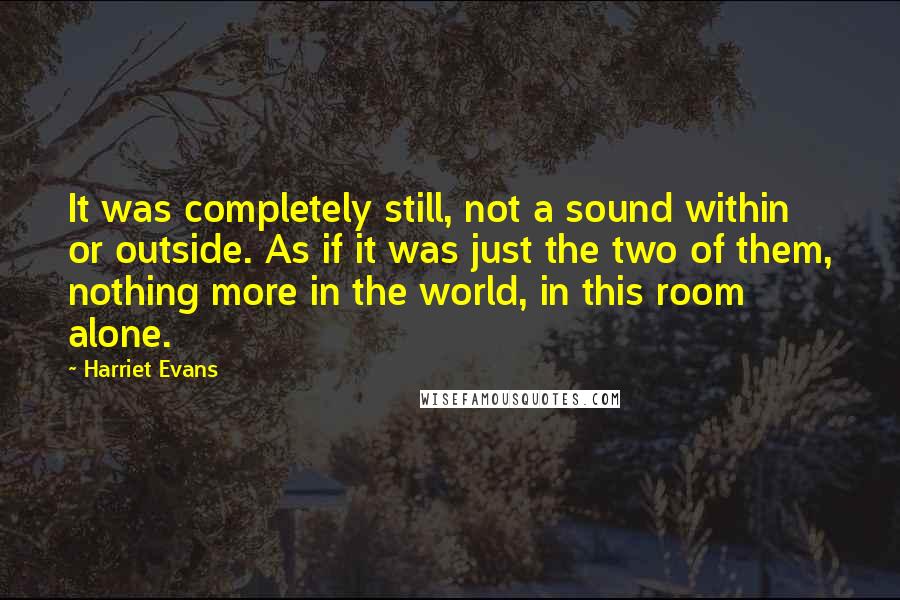 Harriet Evans Quotes: It was completely still, not a sound within or outside. As if it was just the two of them, nothing more in the world, in this room alone.