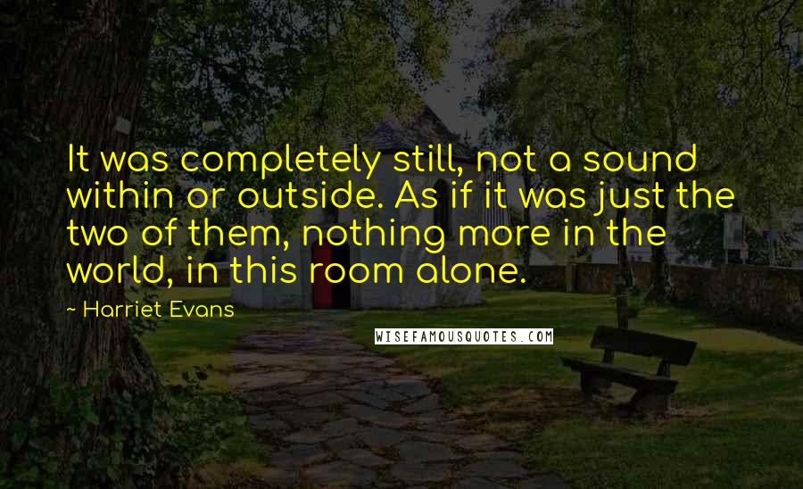 Harriet Evans Quotes: It was completely still, not a sound within or outside. As if it was just the two of them, nothing more in the world, in this room alone.