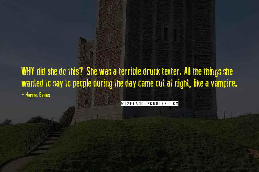 Harriet Evans Quotes: WHY did she do this? She was a terrible drunk texter. All the things she wanted to say to people during the day came out at night, like a vampire.