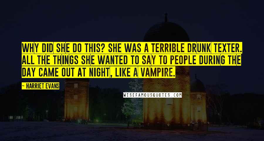 Harriet Evans Quotes: WHY did she do this? She was a terrible drunk texter. All the things she wanted to say to people during the day came out at night, like a vampire.