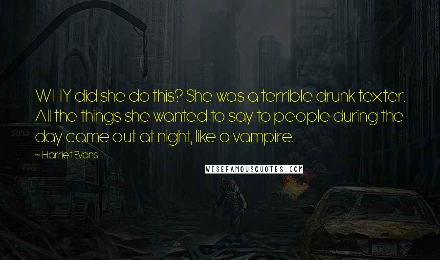 Harriet Evans Quotes: WHY did she do this? She was a terrible drunk texter. All the things she wanted to say to people during the day came out at night, like a vampire.