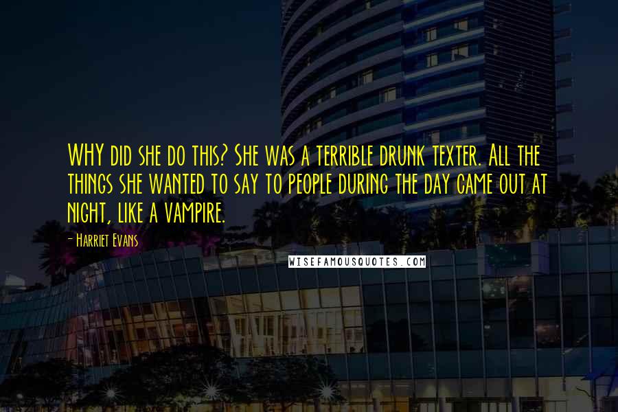 Harriet Evans Quotes: WHY did she do this? She was a terrible drunk texter. All the things she wanted to say to people during the day came out at night, like a vampire.