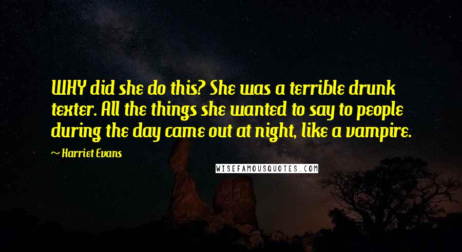 Harriet Evans Quotes: WHY did she do this? She was a terrible drunk texter. All the things she wanted to say to people during the day came out at night, like a vampire.