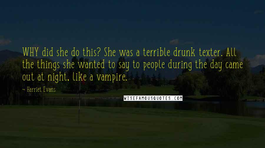 Harriet Evans Quotes: WHY did she do this? She was a terrible drunk texter. All the things she wanted to say to people during the day came out at night, like a vampire.