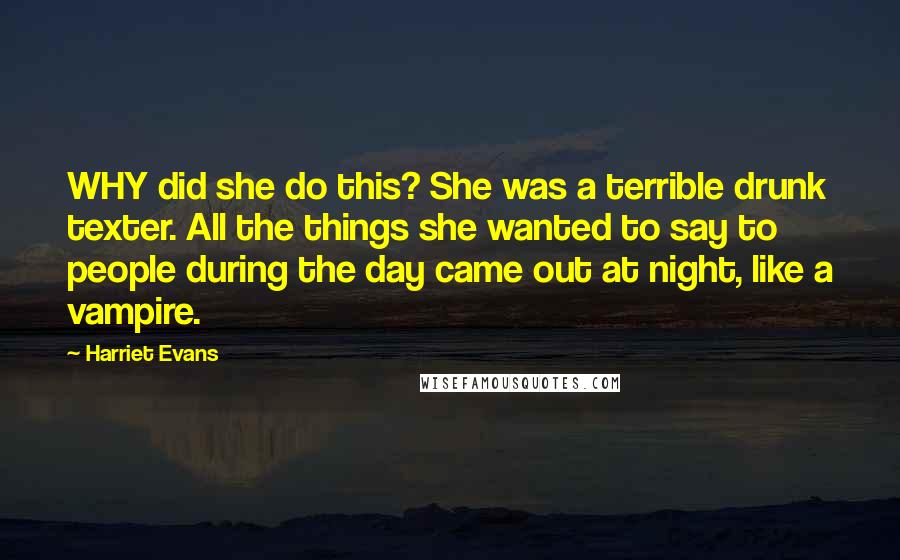 Harriet Evans Quotes: WHY did she do this? She was a terrible drunk texter. All the things she wanted to say to people during the day came out at night, like a vampire.